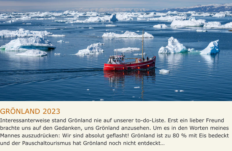 GRÖNLAND 2023 Interessanterweise stand Grönland nie auf unserer to-do-Liste. Erst ein lieber Freund brachte uns auf den Gedanken, uns Grönland anzusehen. Um es in den Worten meines Mannes auszudrücken: Wir sind absolut geflasht! Grönland ist zu 80 % mit Eis bedeckt und der Pauschaltourismus hat Grönland noch nicht entdeckt…