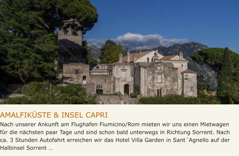 AMALFIKÜSTE & INSEL CAPRI Nach unserer Ankunft am Flughafen Fiumicino/Rom mieten wir uns einen Mietwagen für die nächsten paar Tage und sind schon bald unterwegs in Richtung Sorrent. Nach ca. 3 Stunden Autofahrt erreichen wir das Hotel Villa Garden in Sant´Agnello auf der Halbinsel Sorrent …